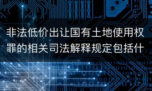 非法低价出让国有土地使用权罪的相关司法解释规定包括什么重要内容