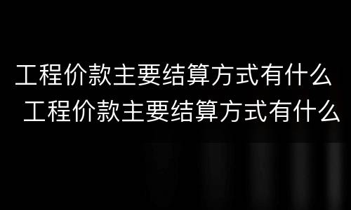 工程价款主要结算方式有什么 工程价款主要结算方式有什么特点
