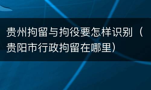 贵州拘留与拘役要怎样识别（贵阳市行政拘留在哪里）