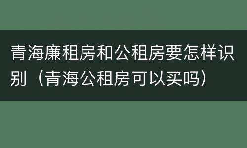 青海廉租房和公租房要怎样识别（青海公租房可以买吗）