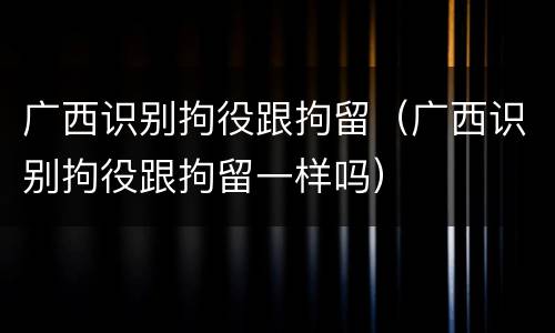 广西识别拘役跟拘留（广西识别拘役跟拘留一样吗）