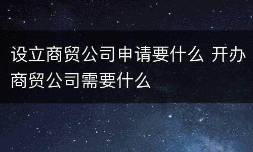 设立商贸公司申请要什么 开办商贸公司需要什么