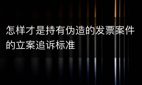 怎样才是持有伪造的发票案件的立案追诉标准