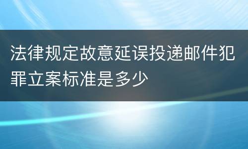 法律规定故意延误投递邮件犯罪立案标准是多少