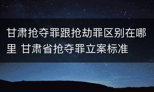 甘肃抢夺罪跟抢劫罪区别在哪里 甘肃省抢夺罪立案标准