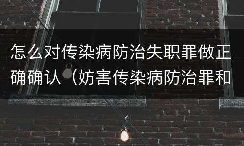 怎么对传染病防治失职罪做正确确认（妨害传染病防治罪和传染病防治失职罪）