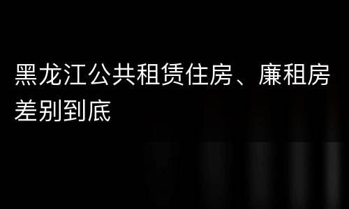 黑龙江公共租赁住房、廉租房差别到底