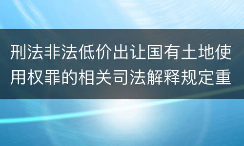 刑法非法低价出让国有土地使用权罪的相关司法解释规定重要内容有哪些