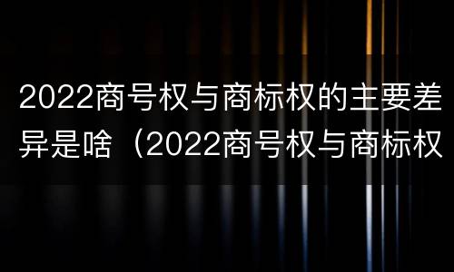 2022商号权与商标权的主要差异是啥（2022商号权与商标权的主要差异是啥呢）
