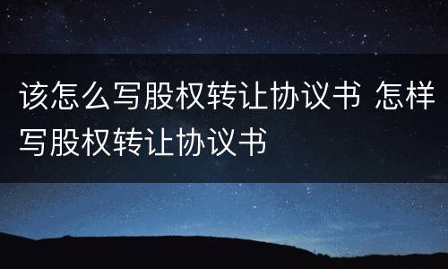 该怎么写股权转让协议书 怎样写股权转让协议书