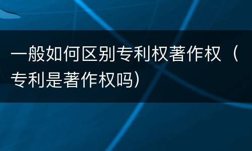 一般如何区别专利权著作权（专利是著作权吗）