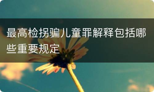 最高检拐骗儿童罪解释包括哪些重要规定