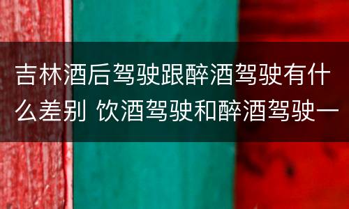 吉林酒后驾驶跟醉酒驾驶有什么差别 饮酒驾驶和醉酒驾驶一样吗