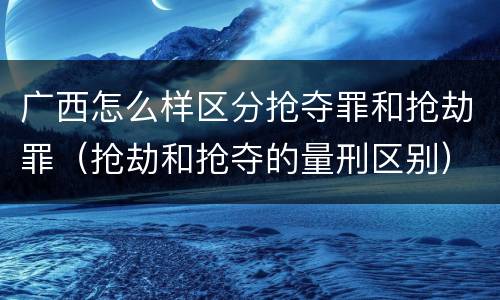 广西怎么样区分抢夺罪和抢劫罪（抢劫和抢夺的量刑区别）