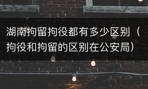 湖南拘留拘役都有多少区别（拘役和拘留的区别在公安局）