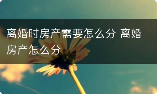 离婚时房产需要怎么分 离婚 房产怎么分