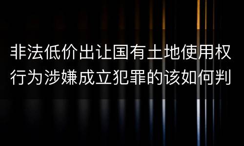 非法低价出让国有土地使用权行为涉嫌成立犯罪的该如何判