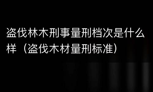 盗伐林木刑事量刑档次是什么样（盗伐木材量刑标准）
