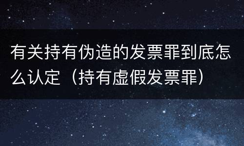 有关持有伪造的发票罪到底怎么认定（持有虚假发票罪）