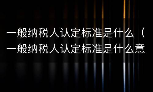 一般纳税人认定标准是什么(一般纳税人认定标准是什么意思)