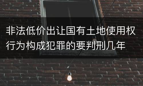 非法低价出让国有土地使用权行为构成犯罪的要判刑几年