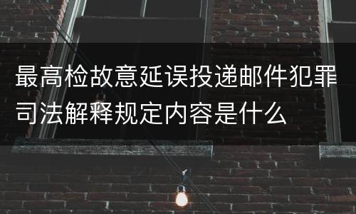 最高检故意延误投递邮件犯罪司法解释规定内容是什么