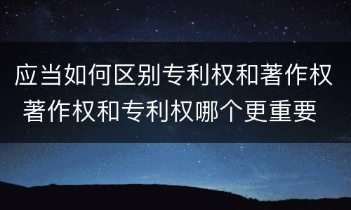 应当如何区别专利权和著作权 著作权和专利权哪个更重要
