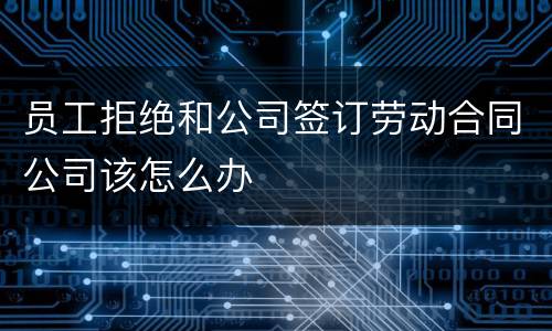 员工拒绝和公司签订劳动合同公司该怎么办