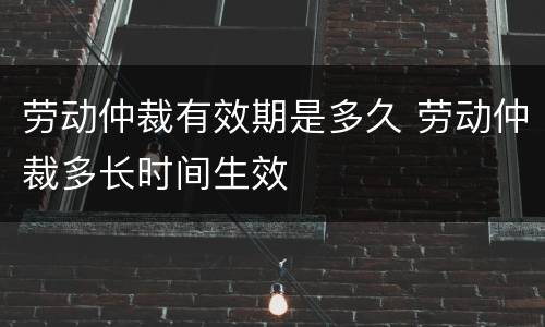 劳动仲裁有效期是多久 劳动仲裁多长时间生效