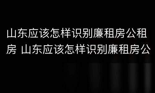 山东应该怎样识别廉租房公租房 山东应该怎样识别廉租房公租房的真假
