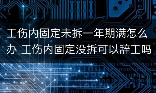 工伤内固定未拆一年期满怎么办 工伤内固定没拆可以辞工吗