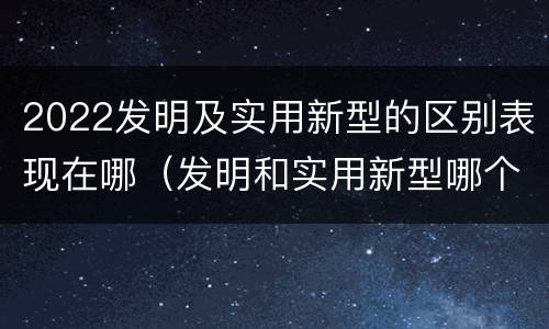 2022发明及实用新型的区别表现在哪（发明和实用新型哪个好）