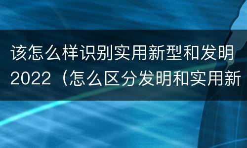 该怎么样识别实用新型和发明2022（怎么区分发明和实用新型）