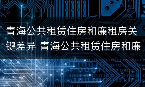 青海公共租赁住房和廉租房关键差异 青海公共租赁住房和廉租房关键差异是什么
