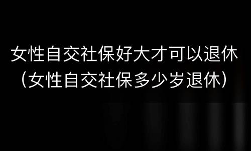 女性自交社保好大才可以退休（女性自交社保多少岁退休）