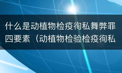 什么是动植物检疫徇私舞弊罪四要素（动植物检验检疫徇私舞弊罪）