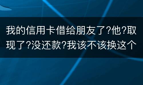 我的信用卡借给朋友了?他?取现了?没还款?我该不该换这个钱应该怎么解决