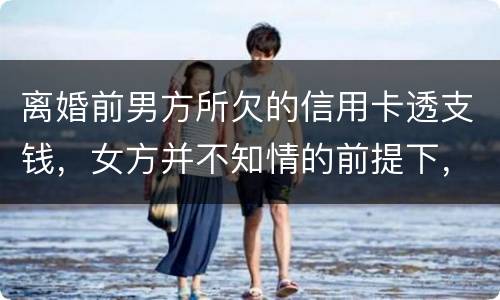 离婚前男方所欠的信用卡透支钱，女方并不知情的前提下，离婚后，女方用承担吗