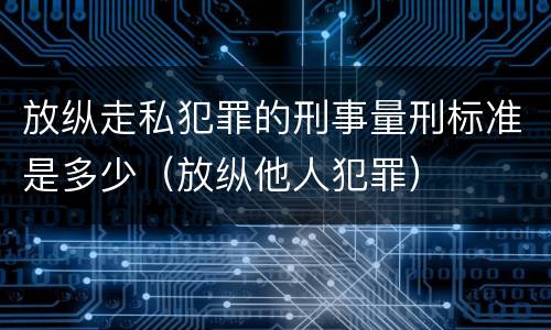放纵走私犯罪的刑事量刑标准是多少（放纵他人犯罪）