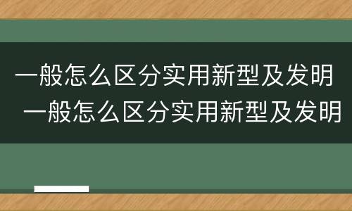 一般怎么区分实用新型及发明 一般怎么区分实用新型及发明的