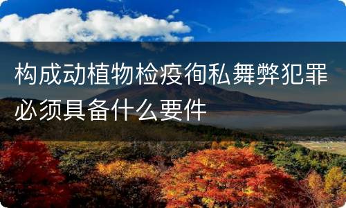 构成动植物检疫徇私舞弊犯罪必须具备什么要件