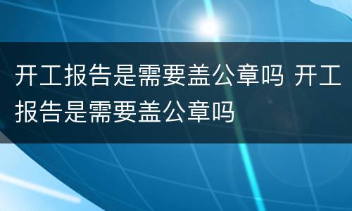 开工报告是需要盖公章吗 开工报告是需要盖公章吗
