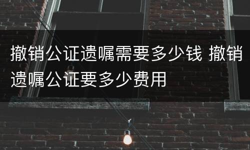 撤销公证遗嘱需要多少钱 撤销遗嘱公证要多少费用