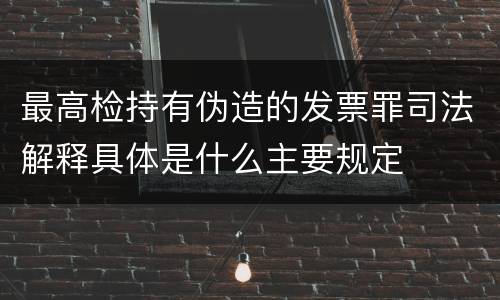 最高检持有伪造的发票罪司法解释具体是什么主要规定