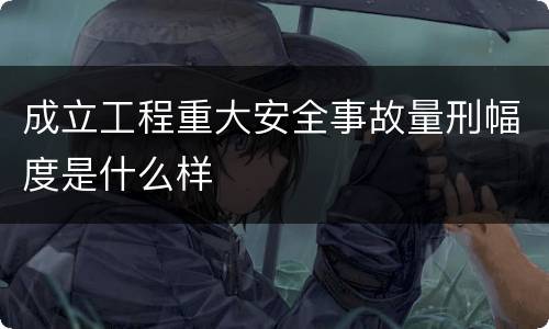 成立工程重大安全事故量刑幅度是什么样