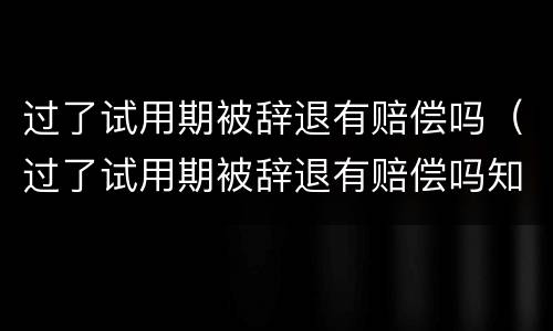 过了试用期被辞退有赔偿吗（过了试用期被辞退有赔偿吗知乎）