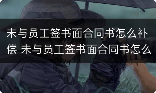 未与员工签书面合同书怎么补偿 未与员工签书面合同书怎么补偿