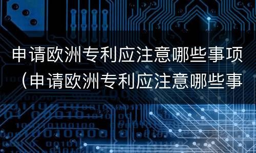 申请欧洲专利应注意哪些事项（申请欧洲专利应注意哪些事项和细节）