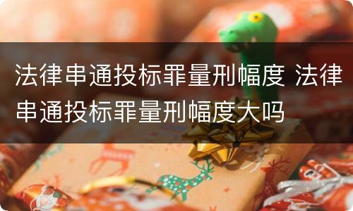 法律串通投标罪量刑幅度 法律串通投标罪量刑幅度大吗