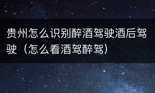 贵州怎么识别醉酒驾驶酒后驾驶（怎么看酒驾醉驾）